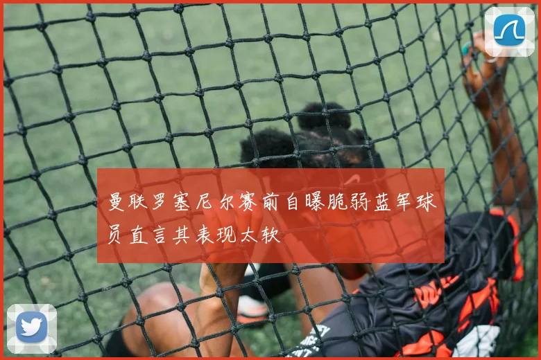 曼联罗塞尼尔赛前自曝脆弱蓝军球员直言其表现太软