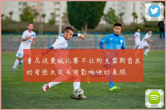 鲁尼谈曼城比赛不让约克雷斯首发的奇怪决定或将影响他的表现