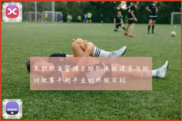 美职联高管揭示球队老板追求与欧洲联赛平起平坐的终极目标