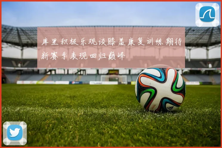 库里积极乐观谈膝盖康复训练期待新赛季表现回归巅峰
