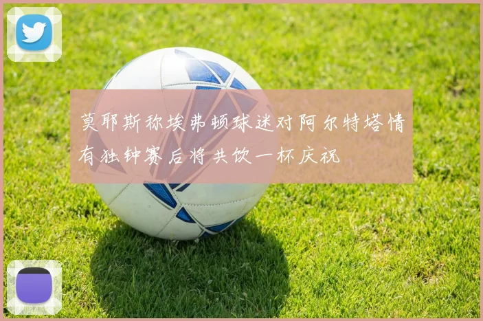 莫耶斯称埃弗顿球迷对阿尔特塔情有独钟赛后将共饮一杯庆祝