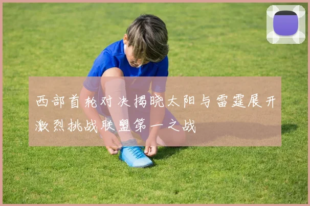 西部首轮对决揭晓太阳与雷霆展开激烈挑战联盟第一之战