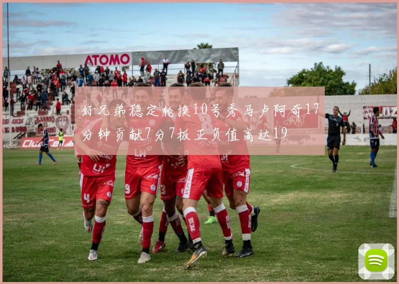 好兄弟稳定轮换10号秀马卢阿奇17分钟贡献7分7板正负值高达19