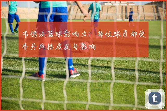 韦德谈篮球影响力：每位球员都受乔丹风格启发与影响