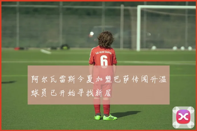 阿尔瓦雷斯今夏加盟巴萨传闻升温球员已开始寻找新居
